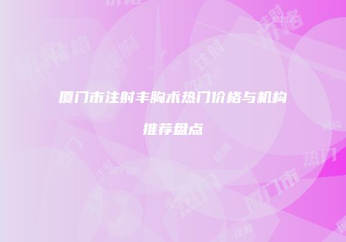 厦门市注射丰胸术热门价格与机构推荐盘点