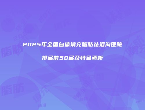 2025年全国自体填充脂肪祛泪沟医院排名前50名及特色解析