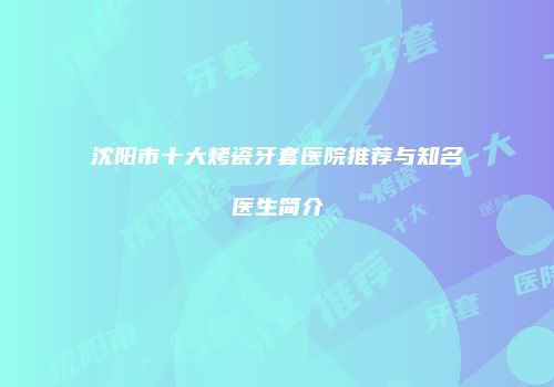 沈阳市十大烤瓷牙套医院推荐与知名医生简介