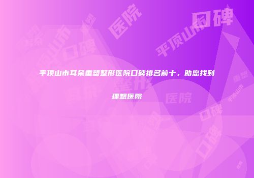 平顶山市耳朵重塑整形医院口碑排名前十，助您找到理想医院