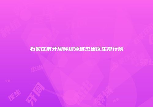 石家庄市牙周种植领域杰出医生排行榜