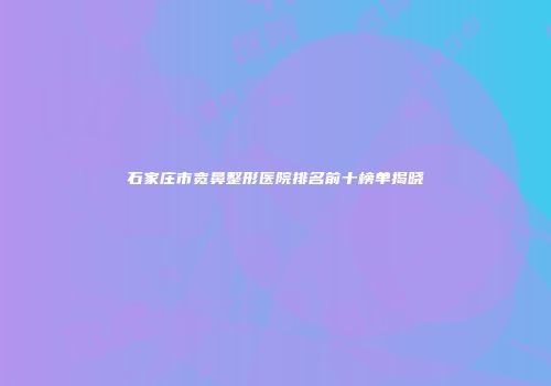 石家庄市宽鼻整形医院排名前十榜单揭晓