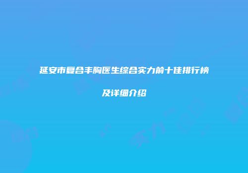 延安市复合丰胸医生综合实力前十佳排行榜及详细介绍