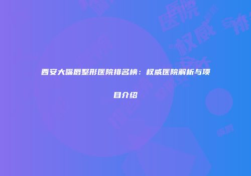 西安大嘴唇整形医院排名榜：权威医院解析与项目介绍
