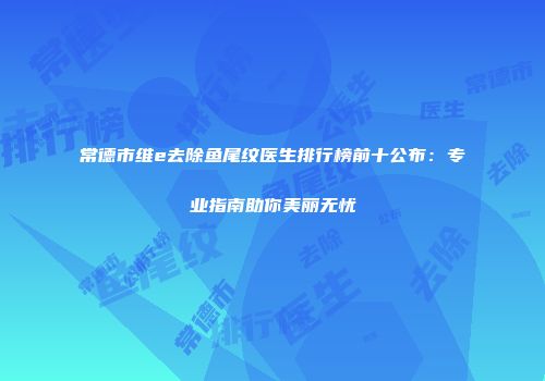 常德市维e去除鱼尾纹医生排行榜前十公布：专业指南助你美丽无忧