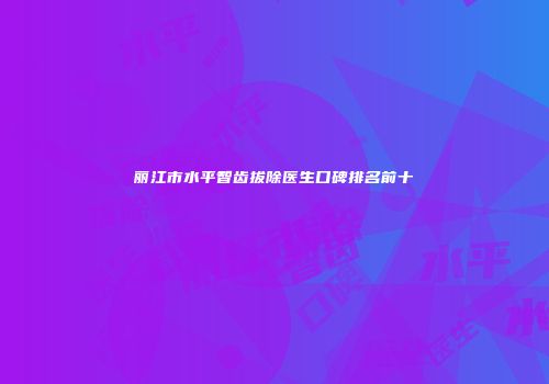 丽江市水平智齿拔除医生口碑排名前十