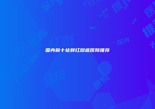 国内前十祛鲜红斑痣医院推荐
