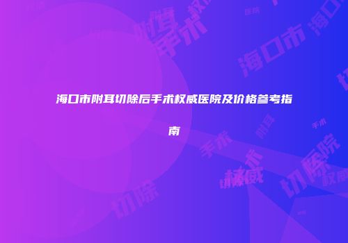 海口市附耳切除后手术权威医院及价格参考指南
