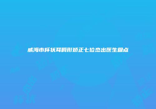 威海市杯状耳畸形矫正七位杰出医生盘点