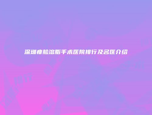 深圳瘦脸溶脂手术医院排行及名医介绍