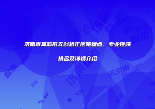 济南市耳畸形无创矫正医院盘点：专业医院排名及详情介绍