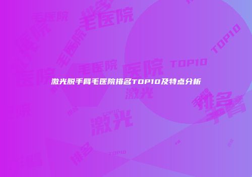 激光脱手臂毛医院排名TOP10及特点分析