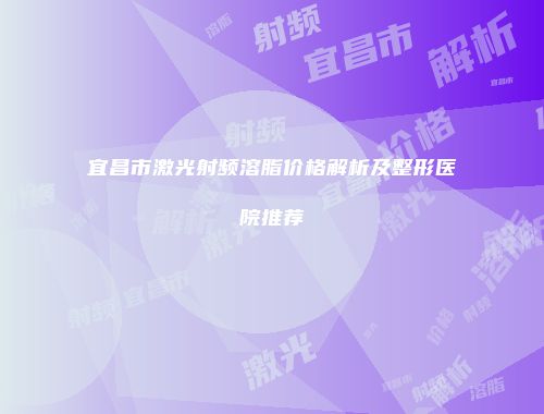 宜昌市激光射频溶脂价格解析及整形医院推荐