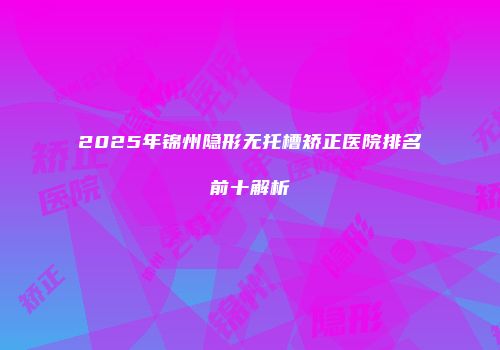 2025年锦州隐形无托槽矫正医院排名前十解析