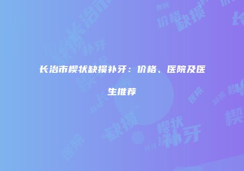 长治市楔状缺损补牙：价格、医院及医生推荐