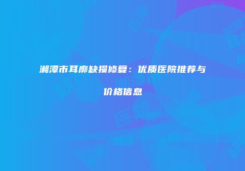 湘潭市耳廓缺损修复：优质医院推荐与价格信息