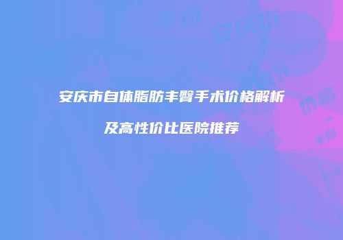 安庆市自体脂肪丰臀手术价格解析及高性价比医院推荐