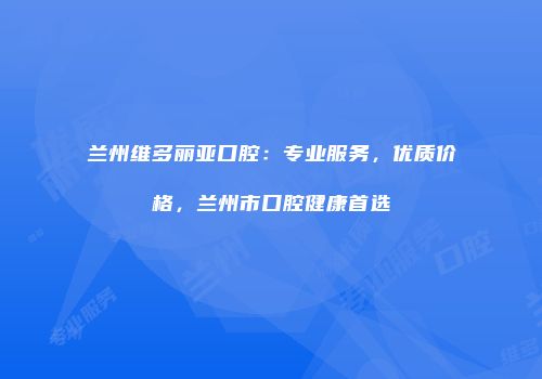 兰州维多丽亚口腔：专业服务，优质价格，兰州市口腔健康首选
