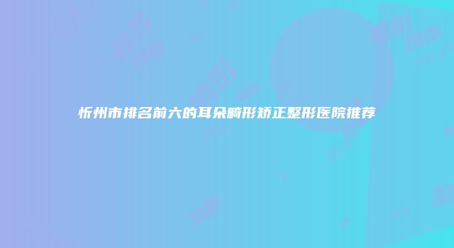 忻州市排名前六的耳朵畸形矫正整形医院推荐