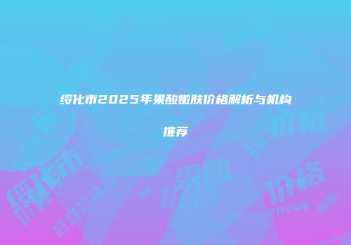 绥化市2025年果酸嫩肤价格解析与机构推荐