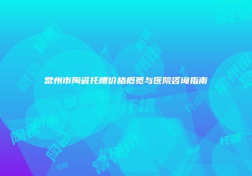 常州市陶瓷托槽价格概览与医院咨询指南