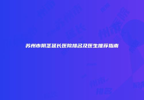 苏州市阴茎延长医院排名及医生推荐指南