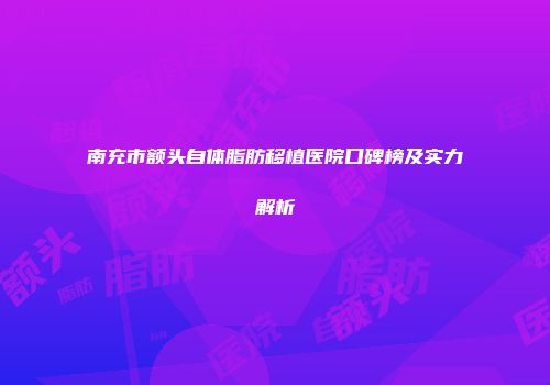 南充市额头自体脂肪移植医院口碑榜及实力解析