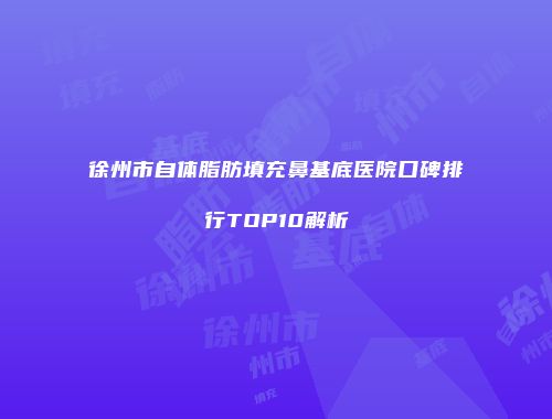 徐州市自体脂肪填充鼻基底医院口碑排行TOP10解析