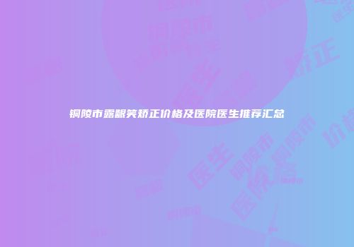 铜陵市露龈笑矫正价格及医院医生推荐汇总