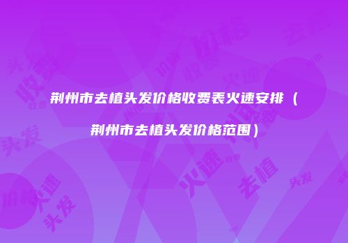 荆州市去植头发价格收费表火速安排（荆州市去植头发价格范围）