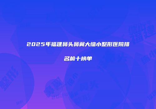 2025年福建鼻头鼻翼大缩小整形医院排名前十榜单