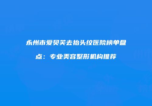 永州市爱贝芙去抬头纹医院榜单盘点：专业美容整形机构推荐