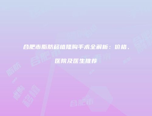 合肥市脂肪移植隆胸手术全解析：价格、医院及医生推荐