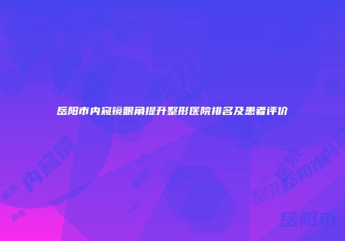 岳阳市内窥镜眼角提升整形医院排名及患者评价