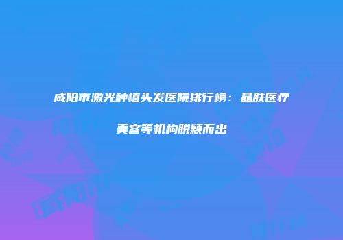 咸阳市激光种植头发医院排行榜：晶肤医疗美容等机构脱颖而出