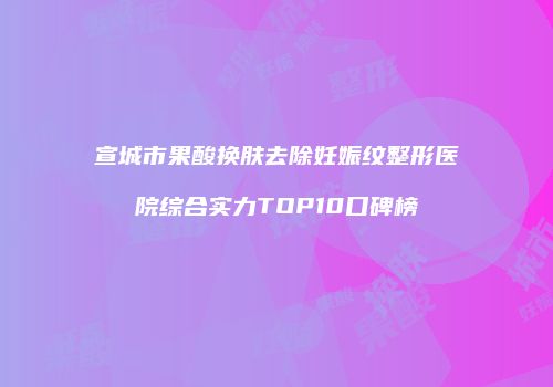 宣城市果酸换肤去除妊娠纹整形医院综合实力TOP10口碑榜