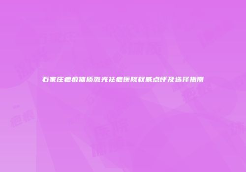 石家庄疤痕体质激光祛疤医院权威点评及选择指南