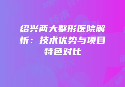 绍兴两大整形医院解析：技术优势与项目特色对比