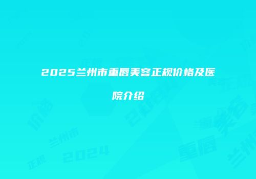 2025兰州市重唇美容正规价格及医院介绍