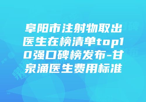 阜阳市注射物取出医生在榜清单top10强口碑榜发布-甘泉涌医生费用标准