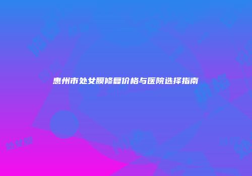 惠州市处女膜修复价格与医院选择指南