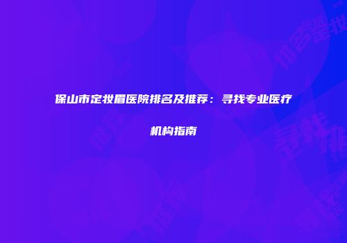保山市定妆眉医院排名及推荐：寻找专业医疗机构指南