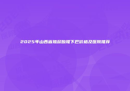 2025年山西省玻尿酸隆下巴价格及医院推荐