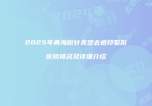 2025年青海微针美塑去痘印整形医院排名及详细介绍