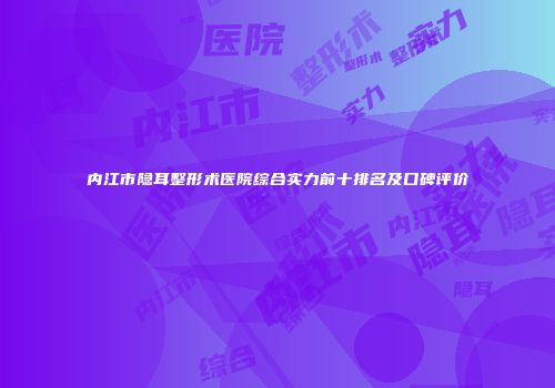 内江市隐耳整形术医院综合实力前十排名及口碑评价