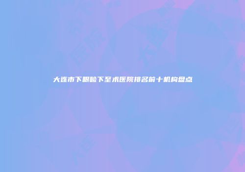 大连市下眼睑下至术医院排名前十机构盘点