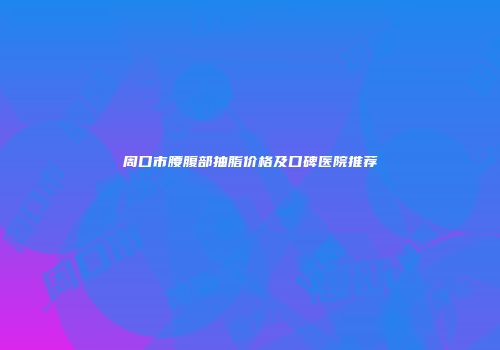 周口市腰腹部抽脂价格及口碑医院推荐