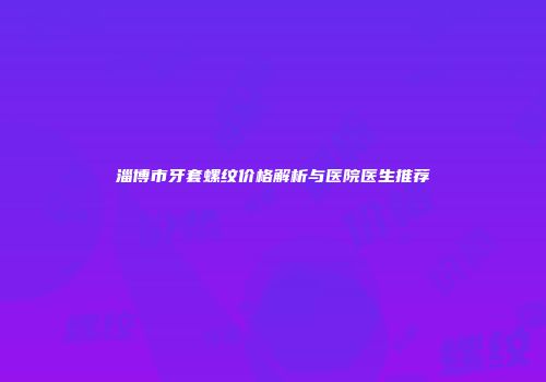 淄博市牙套螺纹价格解析与医院医生推荐