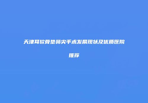 天津耳软骨垫鼻尖手术发展现状及优质医院推荐