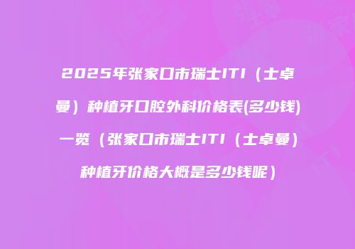 2025年张家口市瑞士ITI（士卓曼）种植牙口腔外科价格表(多少钱)一览（张家口市瑞士ITI（士卓曼）种植牙价格大概是多少钱呢）